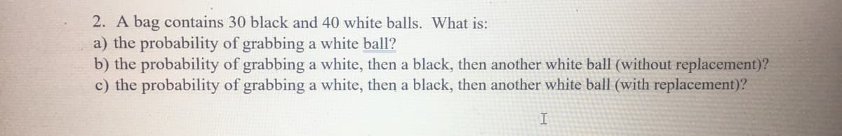 2. A bag contains 30 black and 40 white balls. What is:
a) the probability of grabbing a white ball?
b) the probability of grabbing a white, then a black, then another white ball (without replacement)?
c) the probability of grabbing a white, then a black, then another white ball (with replacement)?
