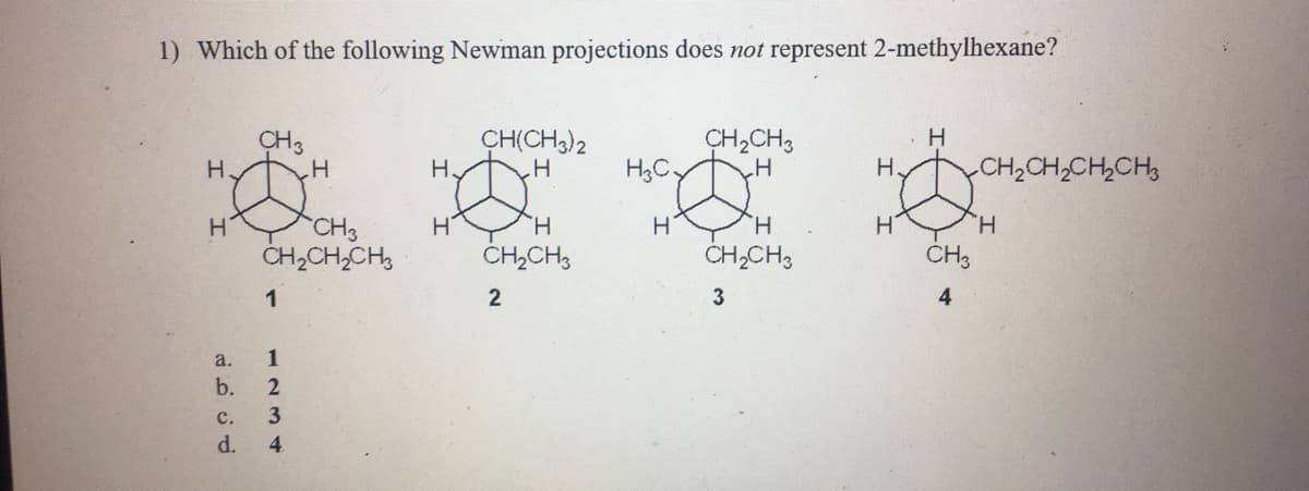 1) Which of the following Newman projections does not represent 2-methylhexane?
CH3
CH(CH)2
H
CH2CH3
H,C,
H
yOH,CH,CH,CH,
H.
H.
CH3
CH2CH,CH,
H.
CH3
H.
ČH,CH,
CH,CH,
1
2
4
a.
1
b.
с.
3
d.
4.
