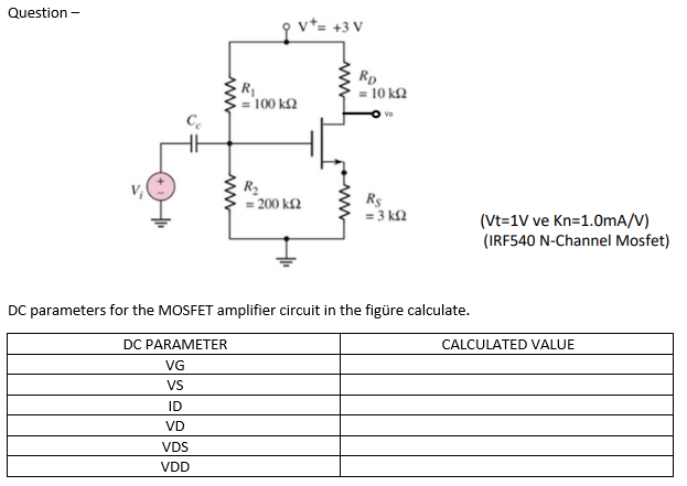 Question -
v*= +3 V
R
= 100 k2
Rp
= 10 kf2
Vo
R2
= 200 k£2
Rs
= 3 k2
(Vt=1V ve Kn=1.0mA/V)
(IRF540 N-Channel Mosfet)
DC parameters for the MOSFET amplifier circuit in the figüre calculate.
DC PARAMETER
CALCULATED VALUE
VG
VS
ID
VD
VDS
VDD
ww
