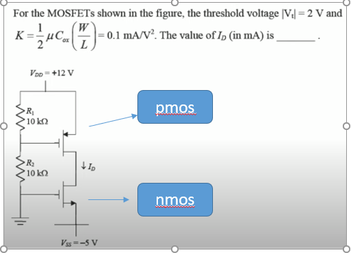 For the MOSFETS shown in the figure, the threshold voltage [V,| = 2 V and
1
= 0.1 mA/V². The value of Ip (in mA) is
2
VDp=+12 V
pmos
10 k
R2
10 kQ
nmos
Vss =-5 V
