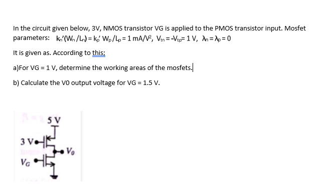 In the circuit given below, 3V, NMOS transistor VG is applied to the PMOS transistor input. Mosfet
parameters: k,'(Wn/L) = kg Wp/Lp =1 mA/V, Vin =-Vip=1V, An=Ap = 0
It is given as. According to this:
a)For VG = 1 V, determine the working areas of the mosfets.
b) Calculate the Vo output voltage for VG = 1.5 V.
5 V
3 VE
Vo
VG
