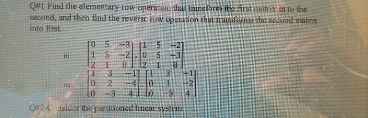 Q#1 Find the elementary row operation that transform the first matrix in to the
second, and then find the reverse row operation that transforms the second matrix
into first.
[O 5
21
()
-3
12
3.
2.
12
8.
(1)
-3
Q#2 Consider the partitioned linear system
