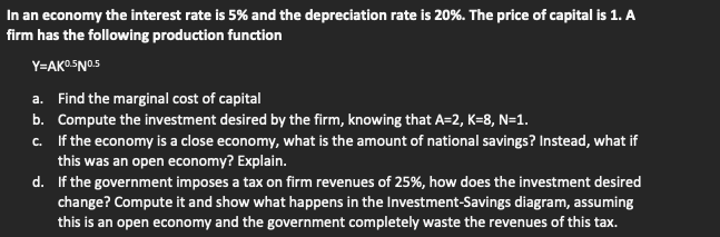 In an economy the interest rate is 5% and the depreciation rate is 20%. The price of capital is 1. A
firm has the following production function
Y=AKO5N0.5
a. Find the marginal cost of capital
b. Compute the investment desired by the firm, knowing that A=2, K=8, N=1.
c. If the economy is a close economy, what is the amount of national savings? Instead, what if
this was an open economy? Explain.
d. If the government imposes a tax on firm revenues of 25%, how does the investment desired
change? Compute it and show what happens in the Investment-Savings diagram, assuming
this is an open economy and the government completely waste the revenues of this tax.
