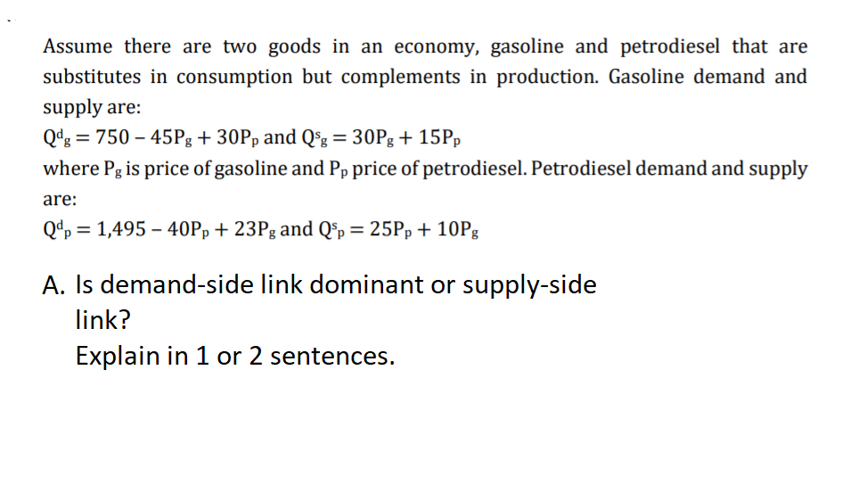 Assume there are two goods in an economy, gasoline and petrodiesel that are
substitutes in consumption but complements in production. Gasoline demand and
supply are:
Qdg = 750 – 45Pg+ 30Pp and Qºg = 30Pg+ 15PP
where Pg is price of gasoline and Pp price of petrodiesel. Petrodiesel demand and supply
are:
Qdp = 1,495 – 40PÞ+ 23Pg and Q®p = 25Pp + 10P|
A. Is demand-side link dominant or supply-side
link?
Explain in 1 or 2 sentences.

