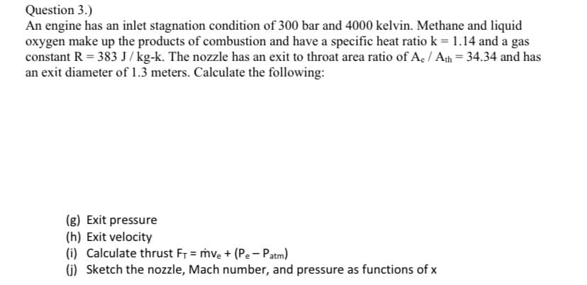 Question 3.)
An engine has an inlet stagnation condition of 300 bar and 4000 kelvin. Methane and liquid
oxygen make up the products of combustion and have a specific heat ratio k = 1.14 and a gas
constant R = 383 J/kg-k. The nozzle has an exit to throat area ratio of Ae / Ath = 34.34 and has
an exit diameter of 1.3 meters. Calculate the following:
(g) Exit pressure
(h) Exit velocity
(i) Calculate thrust F₁ = mv₂ + (Pe - Patm)
(j) Sketch the nozzle, Mach number, and pressure as functions of x