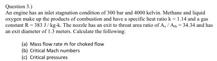 Question 3.)
An engine has an inlet stagnation condition of 300 bar and 4000 kelvin. Methane and liquid
oxygen make up the products of combustion and have a specific heat ratio k = 1.14 and a gas
constant R = 383 J/kg-k. The nozzle has an exit to throat area ratio of A₂ / Ath = 34.34 and has
an exit diameter of 1.3 meters. Calculate the following:
(a) Mass flow rate m for choked flow
(b) Critical Mach numbers
(c) Critical pressures