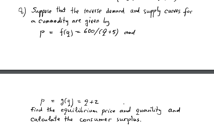 3) Suppose that the inverse demand and supply
Commodity are
P - frg) = 60/19+5) and
curves for
given by
a
I(9) =2+2
find the equilibrium price and quanility and
surplus.
%3D
%3D
Calculate the
Cons umer
