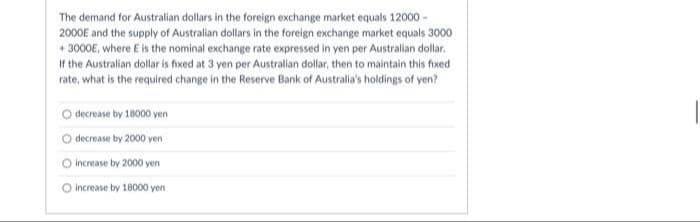 The demand for Australian dollars in the foreign exchange market equals 12000 -
2000E and the supply of Australian dollars in the foreign exchange market equals 3000
+ 3000E, where E is the nominal exchange rate expressed in yen per Australian dollar.
If the Australian dollar is fixed at 3 yen per Australian dollar, then to maintain this fixed
rate, what is the required change in the Reserve Bank of Australia's holdings of yen?
O decrease by 18000 yen
decrease by 2000 yen
O increase by 2000 yen
O increase by 18000 yen
