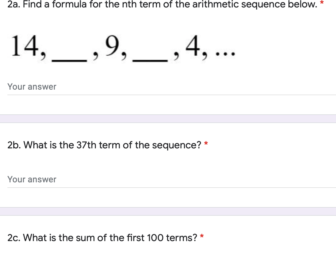 2a. Find a formula for the nth term of the arithmetic sequence below.
14,
9,
4, ..
Your answer
2b. What is the 37th term of the sequence? *
Your answer
2c. What is the sum of the first 100 terms? *
