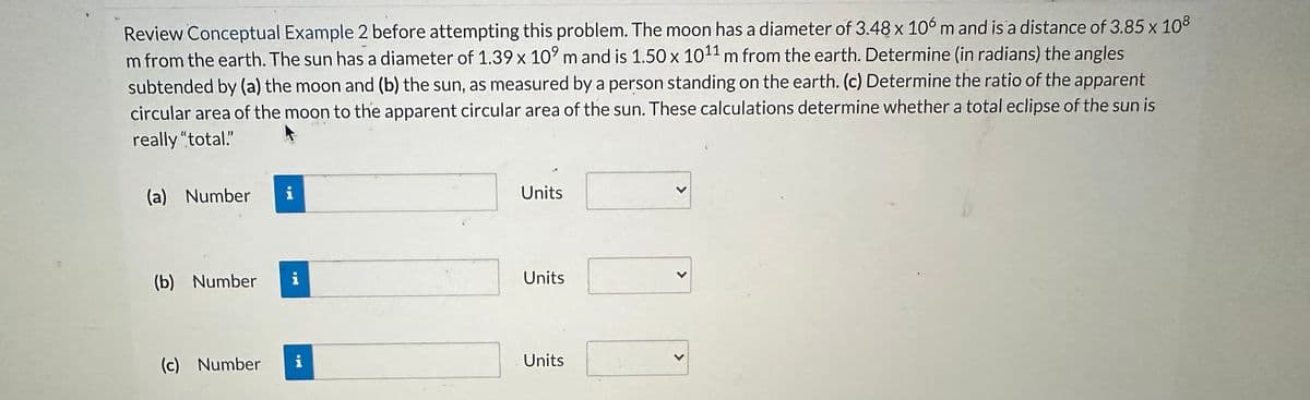 Review Conceptual Example 2 before attempting this problem. The moon has a diameter of 3.48 x 106 m and is a distance of 3.85 x 108
m from the earth. The sun has a diameter of 1.39 x 109 m and is 1.50 x 1011 m from the earth. Determine (in radians) the angles
subtended by (a) the moon and (b) the sun, as measured by a person standing on the earth. (c) Determine the ratio of the apparent
circular area of the moon to the apparent circular area of the sun. These calculations determine whether a total eclipse of the sun is
really "total."
(a) Number i
(b) Number
(c) Number
IM
i
Units
Units
Units
<
