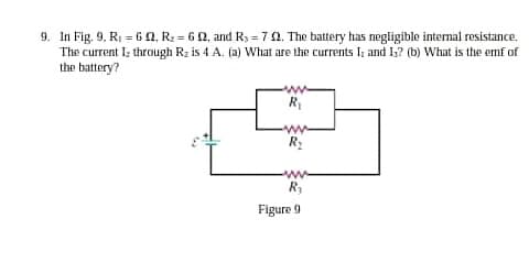 9. In Fig. 9. R; = 60, R2 = 60, and Ry = 70. The battery has negligible internal resistance.
The current I; through Rz is 4 A. (a) What are the currents I; and I;? (b) What is the emf of
the battery?
R
R:
Figure 9
