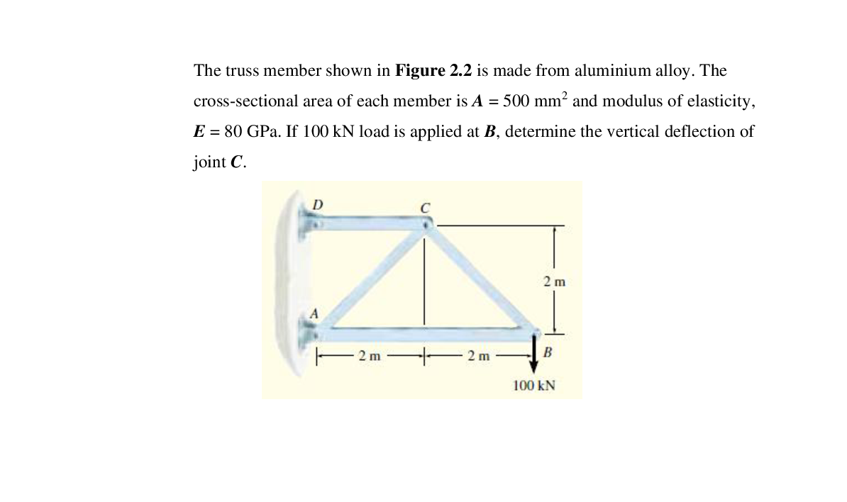 The truss member shown in Figure 2.2 is made from aluminium alloy. The
cross-sectional area of each member is A = 500 mm² and modulus of elasticity,
E = 80 GPa. If 100 kN load is applied at B, determine the vertical deflection of
joint C.
D
2 m
E 2 m
2 m
B
100 kN
