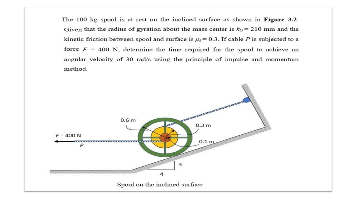The 100 kg spool is at rest on the inclined surface as shown in Figure 3.2.
Given that the radius of gyration about the mass center is kG=210 mm and the
kinetic friction between spool and surface is ur= 0.3. If cable P is subjected to a
force F = 400 N, determine the time required for the spool to achieve an
angular velocity of 30 rad/s using the principle of impulse and momentum
method.
0.6 m
0.3 m
F = 400 N
0.1 m
3
4
Spool on the inclined surface
