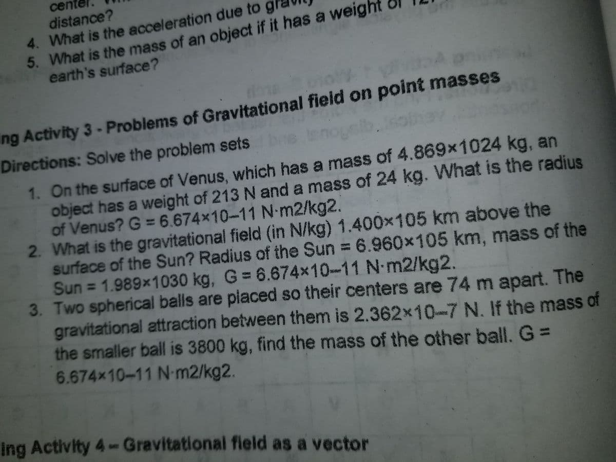 cen
distance?
4. What is the acceleration due to
5. What is the mass of an object if it has a weig
earth's surface?
ing Activity 3-Problems of Gravitational field on point masses
Directions: Solve the problem sets
nogelb.
1. On the surface of Venus, which has a mass of 4.869x1024 kg, an
object has a weight of 213 N and a mass of 24 kg. What is the radjus
of Venus? G = 6.674x10-11 N-m2/kg2.
2. What is the gravitational field (in N/kg) 1.400x105 km above the
surface of the Sun? Radius of the Sun = 6.960x105km, mass of the
Sun = 1.989x1030 kg, G = 6.674x10-11 N m2/kg2.
3. Two spherical balls are piaced so their centers are 74 m apart. The
gravitational attraction between them is 2.362x10-7 N. If the mass of
the smaller ball is 3800 kg, find the mass of the other ball. G=
6.674x10-11 N-m2/kg2.
Ing Activity 4Gravitational field as a vector
