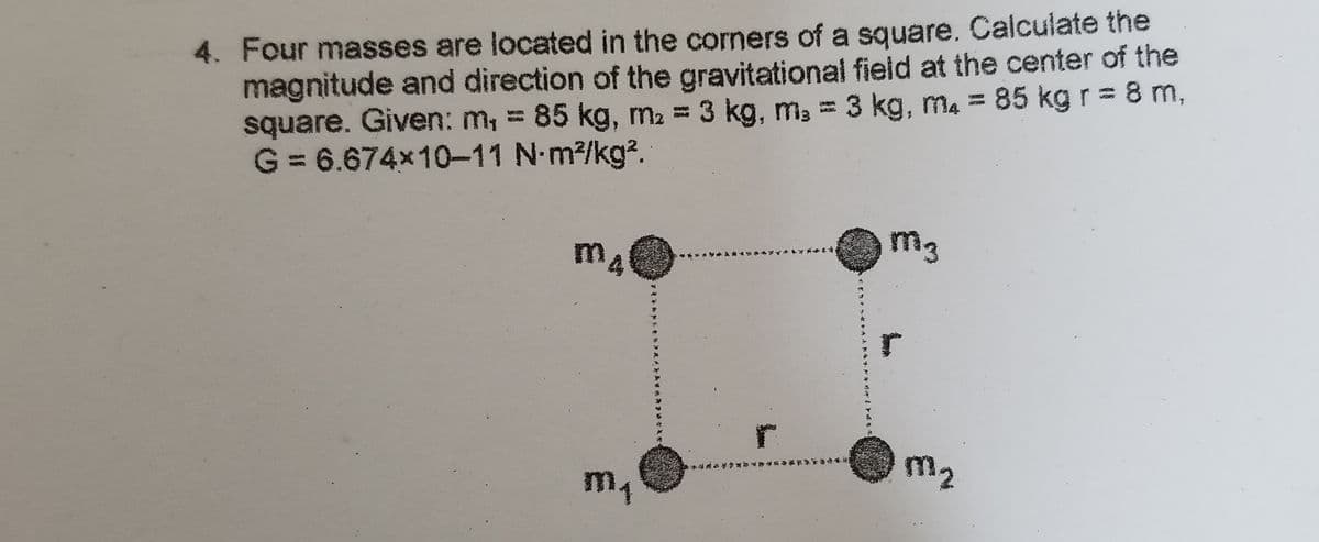 4. Four masses are located in the corners of a square. Calculate the
magnitude and direction of the gravitational field at the center of the
square. Given: m, = 85 kg, m2 = 3 kg, m, = 3 kg, ma = 85 kg r = 8 m,
G = 6.674x10-11 N-m2/kg?.
m.
m3
m1
m2
