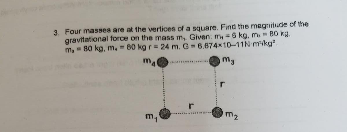3. Four masses are at the vertices of a square. Find the magnitude of the
gravitational force on the mass m,. Given: m,
m, = 80 kg, m. = 80 kg r = 24 m. G 6.674x10-11N-m2/kg?.
= 6 kg, m2 = 80 kg,
m4
r
m1
m2
