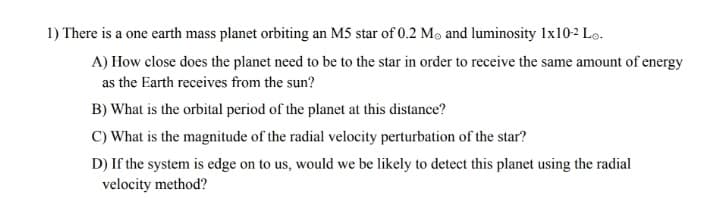 1) There is a one earth mass planet orbiting an M5 star of 0.2 Mo and luminosity 1x10-2 Lo-
A) How close does the planet need to be to the star in order to receive the same amount of energy
as the Earth receives from the sun?
B) What is the orbital period of the planet at this distance?
C) What is the magnitude of the radial velocity perturbation of the star?
D) If the system is edge on to us, would we be likely to detect this planet using the radial
velocity method?
