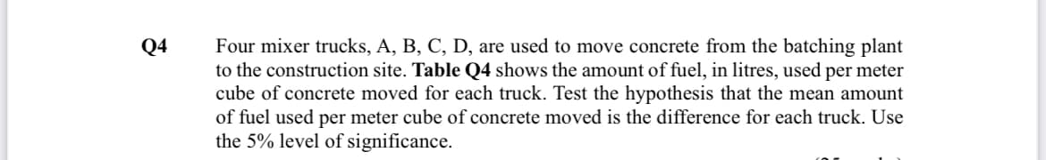 Q4
Four mixer trucks, A, B, C, D, are used to move concrete from the batching plant
to the construction site. Table Q4 shows the amount of fuel, in litres, used per meter
cube of concrete moved for each truck. Test the hypothesis that the mean amount
of fuel used per meter cube of concrete moved is the difference for each truck. Use
the 5% level of significance.
