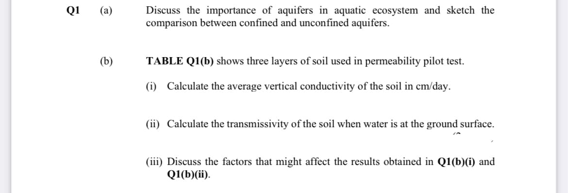 Discuss the importance of aquifers in aquatic ecosystem and sketch the
comparison between confined and unconfined aquifers.
Q1
(a)
(b)
TABLE Q1(b) shows three layers of soil used in permeability pilot test.
(i) Calculate the average vertical conductivity of the soil in cm/day.
(ii) Calculate the transmissivity of the soil when water is at the ground surface.
(iii) Discuss the factors that might affect the results obtained in Q1(b)(i) and
Q1(b)(ii).
