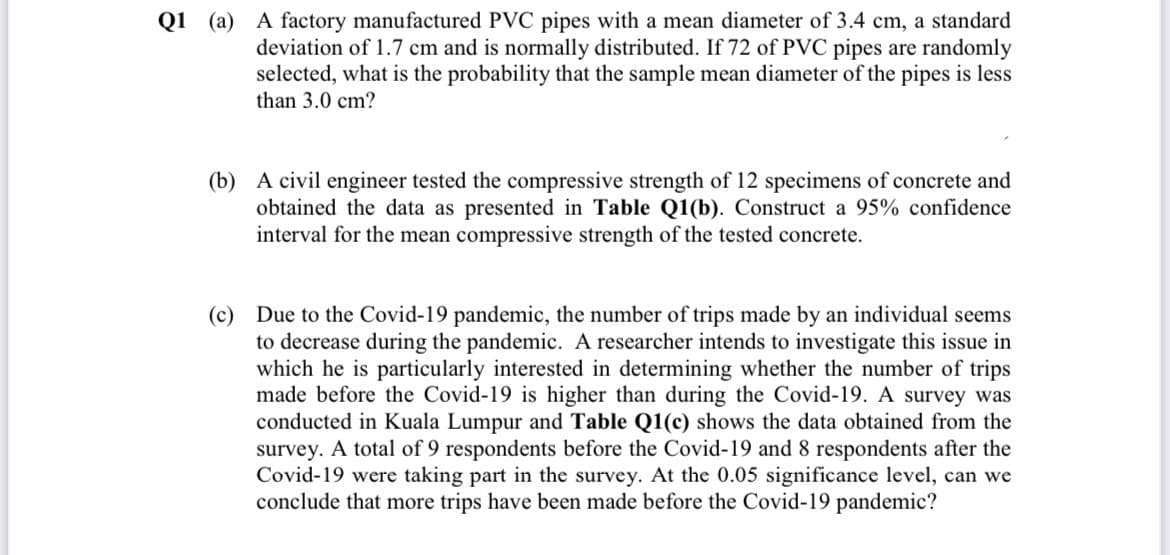 Q1 (a) A factory manufactured PVC pipes with a mean diameter of 3.4 cm, a standard
deviation of 1.7 cm and is normally distributed. If 72 of PVC pipes are randomly
selected, what is the probability that the sample mean diameter of the pipes is less
than 3.0 cm?
(b) A civil engineer tested the compressive strength of 12 specimens of concrete and
obtained the data as presented in Table Q1(b). Construct a 95% confidence
interval for the mean compressive strength of the tested concrete.
(c) Due to the Covid-19 pandemic, the number of trips made by an individual seems
to decrease during the pandemic. A researcher intends to investigate this issue in
which he is particularly interested in determining whether the number of trips
made before the Covid-19 is higher than during the Covid-19. A survey was
conducted in Kuala Lumpur and Table Q1(c) shows the data obtained from the
survey. A total of 9 respondents before the Covid-19 and 8 respondents after the
Covid-19 were taking part in the survey. At the 0.05 significance level, can we
conclude that more trips have been made before the Covid-19 pandemic?
