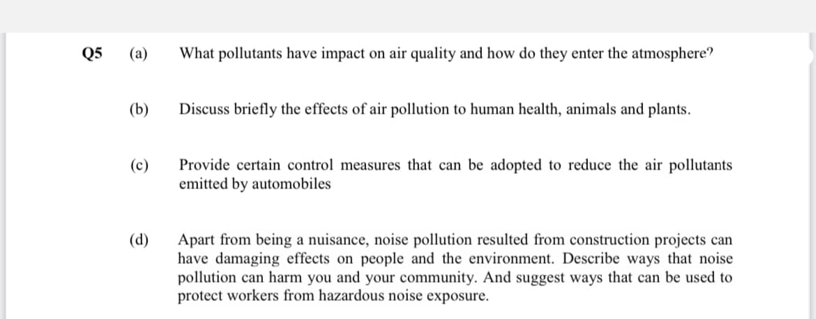 Q5
(а)
What pollutants have impact on air quality and how do they enter the atmosphere?
(b)
Discuss briefly the effects of air pollution to human health, animals and plants.
Provide certain control measures that can be adopted to reduce the air pollutants
emitted by automobiles
(c)
(d)
Apart from being a nuisance, noise pollution resulted from construction projects can
have damaging effects on people and the environment. Describe ways that noise
pollution can harm you and your community. And suggest ways that can be used to
protect workers from hazardous noise exposure.

