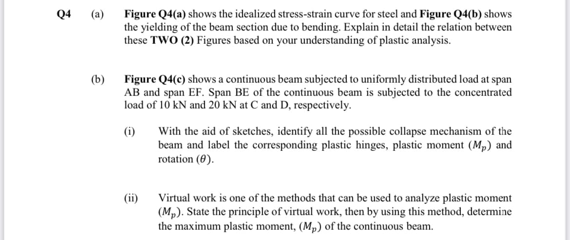 Q4
Figure Q4(a) shows the idealized stress-strain curve for steel and Figure Q4(b) shows
the yielding of the beam section due to bending. Explain in detail the relation between
these TWO (2) Figures based on your understanding of plastic analysis.
(а)
(b)
Figure Q4(c) shows a continuous beam subjected to uniformly distributed load at span
AB and span EF. Span BE of the continuous beam is subjected to the concentrated
load of 10 kN and 20 kN at C and D, respectively.
(i)
With the aid of sketches, identify all the possible collapse mechanism of the
beam and label the corresponding plastic hinges, plastic moment (Mp) and
rotation (0).
(ii)
Virtual work is one of the methods that can be used to analyze plastic moment
(Mp). State the principle of virtual work, then by using this method, determine
the maximum plastic moment, (Mp) of the continuous beam.

