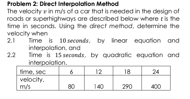 Problem 2: Direct Interpolation Method
The velocity v in m/s of a car that is needed in the design of
roads or superhighways are described below where t is the
time in seconds. Using the direct method, determine the
velocity when
2.1
Time is 10 seconds, by linear equation and
interpolation, and
Time is 15 seconds, by quadratic equation and
interpolation.
time, sec
velocity,
m/s
2.2
6
12
18
24
80
140
290
400
