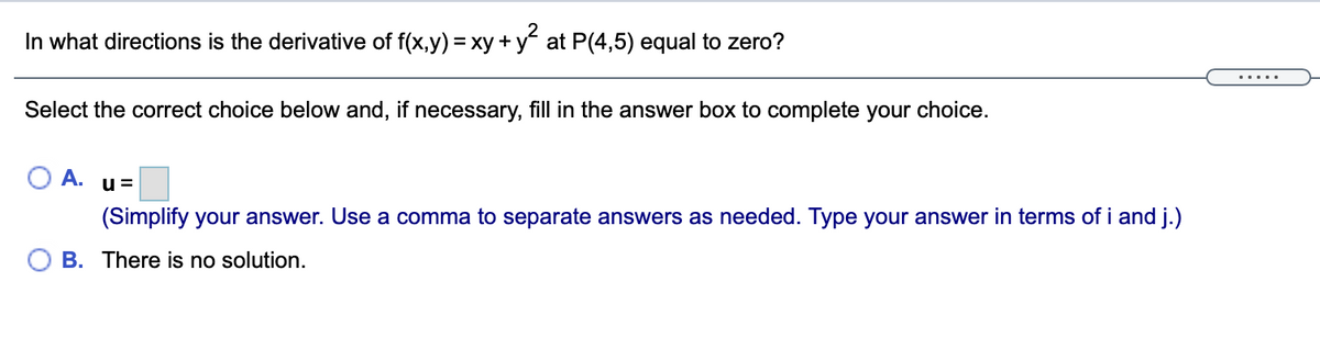 In what directions is the derivative of f(x,y) = xy + y at P(4,5) equal to zero?
Select the correct choice below and, if necessary, fill in the answer box to complete your choice.
O A. u=
(Simplify your answer. Use a comma to separate answers as needed. Type your answer in terms of i and j.)
O B. There is no solution.
