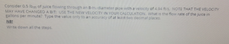 Consider 0.5 lbm of juice flowing through an 8-in.-diameter pipe with a velocity of 4.94 ft/s. NOTE THAT THE VELOCITY
MAY HAVE CHANGED A BIT: USE THE NEW VELOCITY IN YOUR CALCULATION. What is the flow rate of the juice in
gallons per minute? Type the value only to an accuracy of at least two decimal places.
NB!
Write down all the steps.
