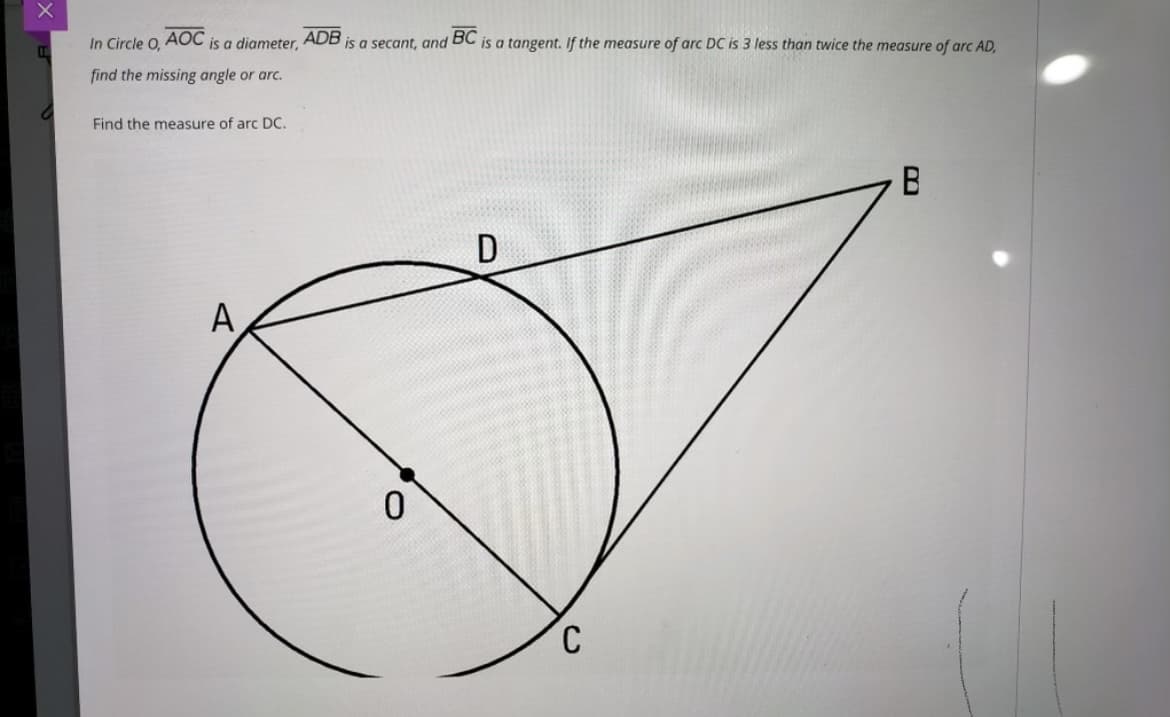 In Circle O,
AOC
is a diameter,
ADB
is a secant, and
BC
is a tangent. If the measure of arc DC is 3 less than twice the measure of arc AD.
find the missing angle or arc.
Find the measure of arc DC.
A
