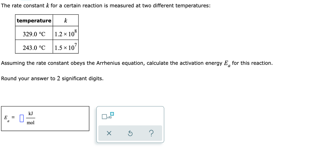 The rate constant k for a certain reaction is measured at two different temperatures:
temperature
k
329.0 °C
1.2 x 10*
243.0 °C
1.5 × 107
Assuming the rate constant obeys the Arrhenius equation, calculate the activation energy E, for this reaction.
Round your answer to 2 significant digits.
kJ
E
a
mol
