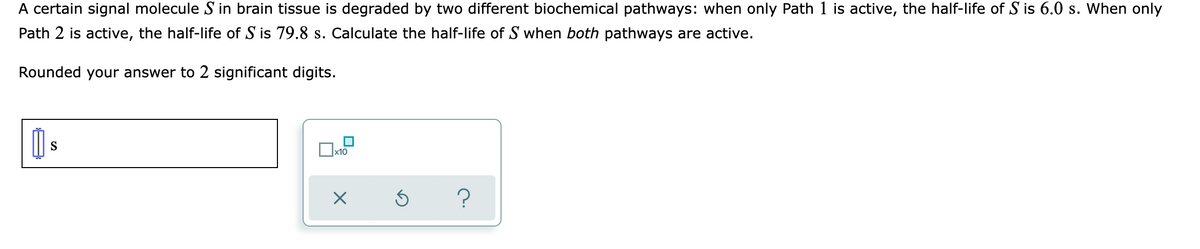 A certain signal molecule S in brain tissue is degraded by two different biochemical pathways: when only Path 1 is active, the half-life of S is 6.0 s. When only
Path 2 is active, the half-life of S is 79.8 s. Calculate the half-life of S when both pathways are active.
Rounded your answer to 2 significant digits.
S
x10
