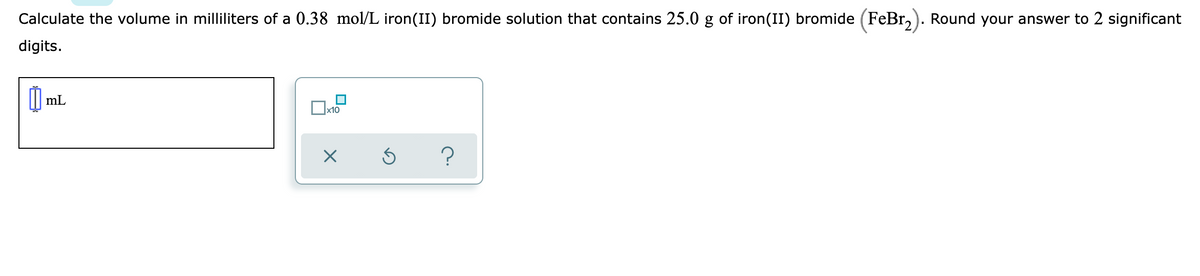 Calculate the volume in milliliters of a 0.38 mol/L iron(II) bromide solution that contains 25.0 g of iron(II) bromide (FeBr,). Round your answer to 2 significant
digits.
| mL
x10
