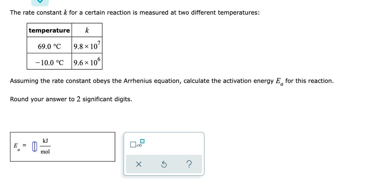 The rate constant k for a certain reaction is measured at two different temperatures:
temperature
k
69.0 °C
9.8 x 10'
-10.0 °C
9.6 × 10
Assuming the rate constant obeys the Arrhenius equation, calculate the activation energy E, for this reaction.
Round your answer to 2 significant digits.
kJ
E
x10
%D
mol
