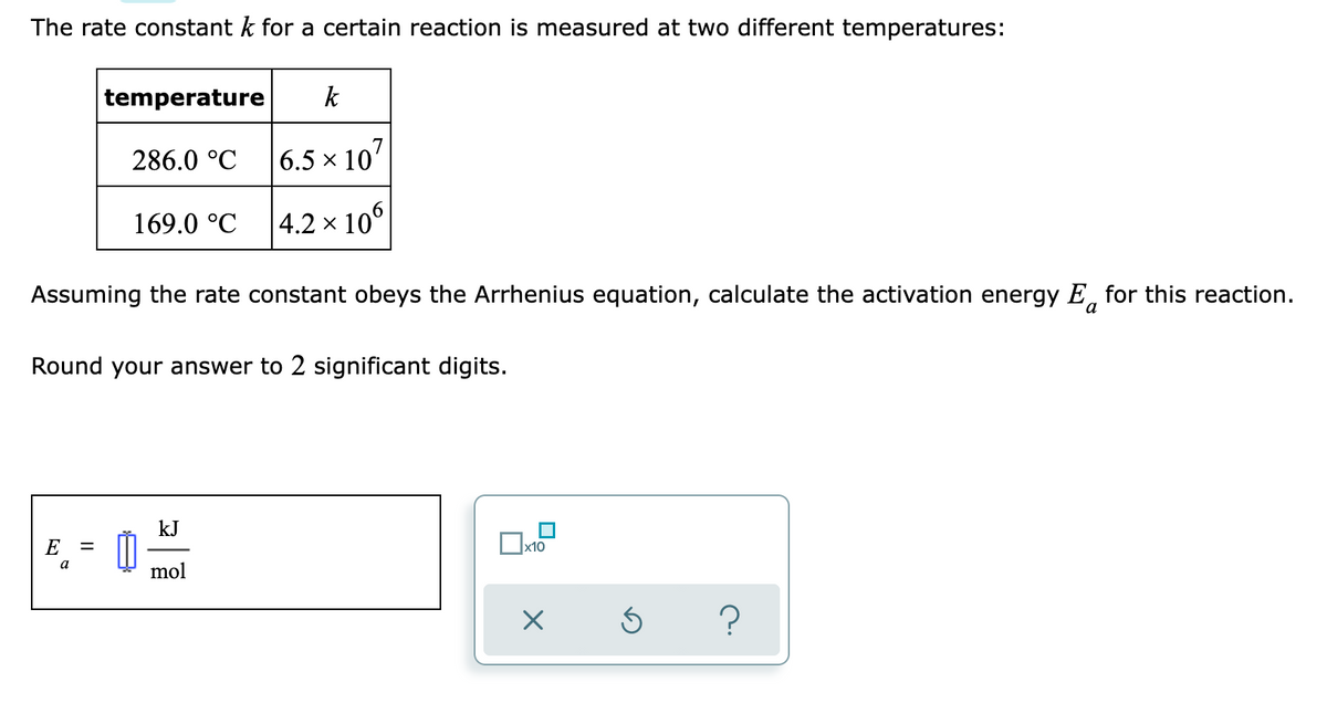 The rate constant k for a certain reaction is measured at two different temperatures:
temperature
k
286.0 °C
6.5 x 107
169.0 °C
|4.2 × 10°
Assuming the rate constant obeys the Arrhenius equation, calculate the activation energy E, for this reaction.
Round your answer to 2 significant digits.
kJ
E
a
mol
