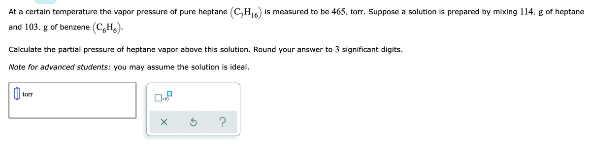 At a certain temperature the vapor pressure of pure heptane (C,H16) is measured to be 465. torr. Suppose a solution is prepared by mixing 114. g of heptane
and 103. g of benzene (C,H,).
Calculate the partial pressure of heptane vapor above this solution. Round your answer to 3 significant digits.
Note for advanced students: you may assume the solution is ideal.
torr
