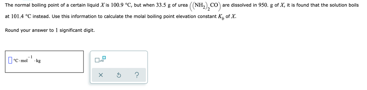 The normal boiling point of a certain liquid X is 100.9 °C, but when 33.5 g of urea
((NH,),CO)
CO are dissolved in 950. g of X, it is found that the solution boils
at 101.4 °C instead. Use this information to calculate the molal boiling point elevation constant K,
of X.
Round your answer to 1 significant digit.
- 1
|°C. mol
· kg
x10
