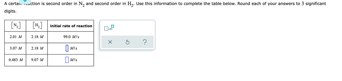A certai.. cuction is second order in N, and second order in H,. Use this information to complete the table below. Round each of your answers to 3 significant
digits.
[N]
[#.]
H
initial rate of reaction
х10
2.01 M
2.18 M
99.0 M/s
3.07 M
2.18 M
M/s
||M/s
O Mls
0.483 M
9.07 M

