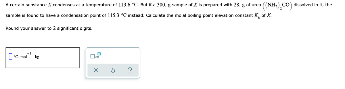 A certain substance X condenses at a temperature of 113.6 °C. But if a 300. g sample of X is prepared with 28. g of urea
(NH,) CO) dissolved in it, the
sample is found to have a condensation point of 115.3 °C instead. Calculate the molal boiling point elevation constant K, of X.
Round your answer to 2 significant digits.
IC mol" -ke
1
· kg
x10
