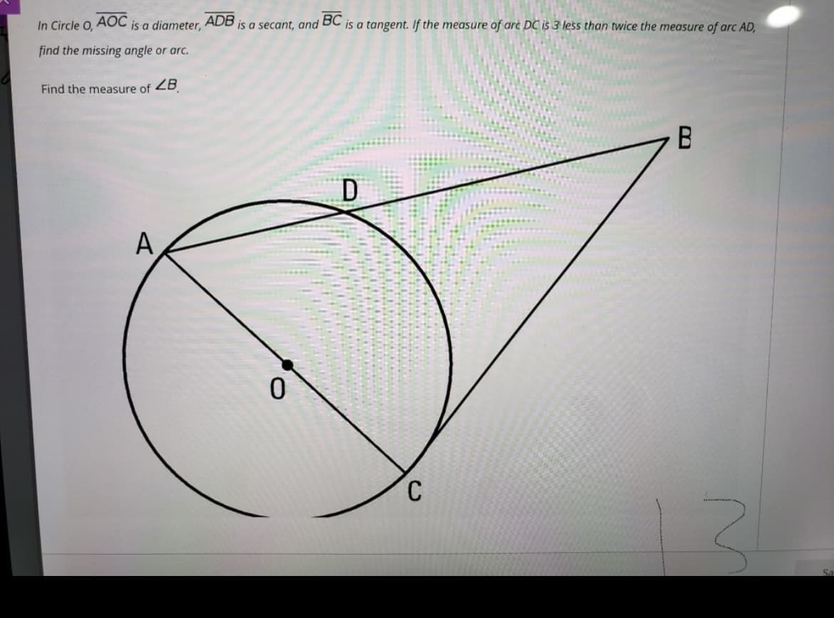 In Circle O,
AOC
is a diameter,
ADB
is a secant, and BC is a tangent. If the measure of arc DC is 3 less than twice the measure of arc AD,
find the missing angle or arc.
Find the measure of ZB
D.
A
C
