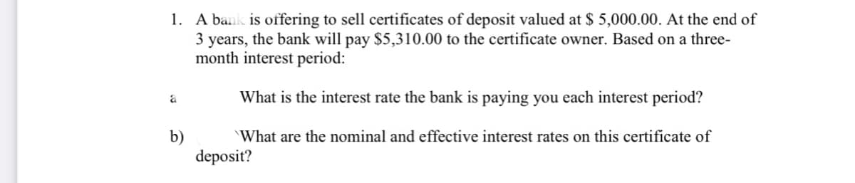 1. A bank is offering to sell certificates of deposit valued at $ 5,000.00. At the end of
3 years, the bank will pay $5,310.00 to the certificate owner. Based on a three-
month interest period:
What is the interest rate the bank is paying you each interest period?
b)
deposit?
What are the nominal and effective interest rates on this certificate of
