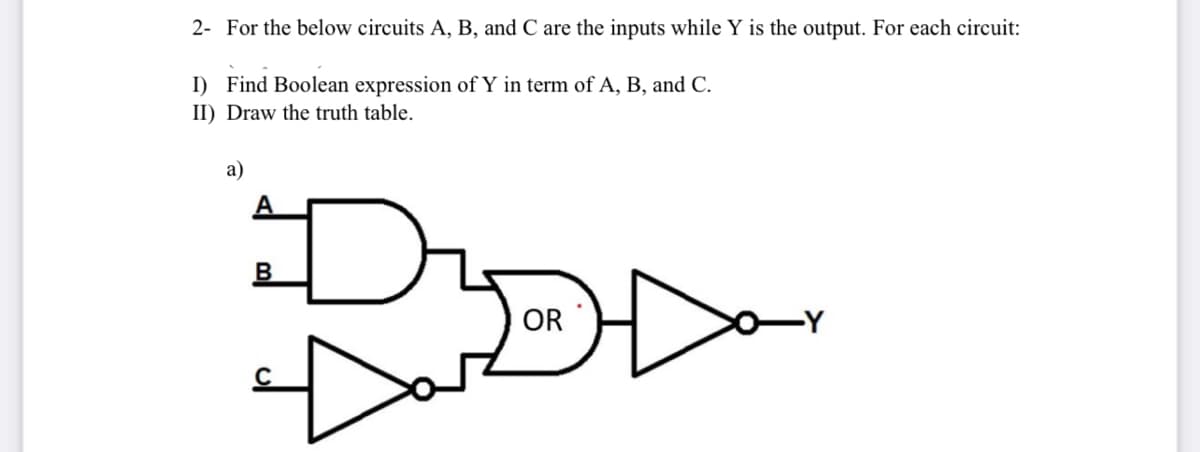 2- For the below circuits A, B, and C are the inputs while Y is the output. For each circuit:
I) Find Boolean expression of Y in term of A, B, and C.
II) Draw the truth table.
а)
A
OR
