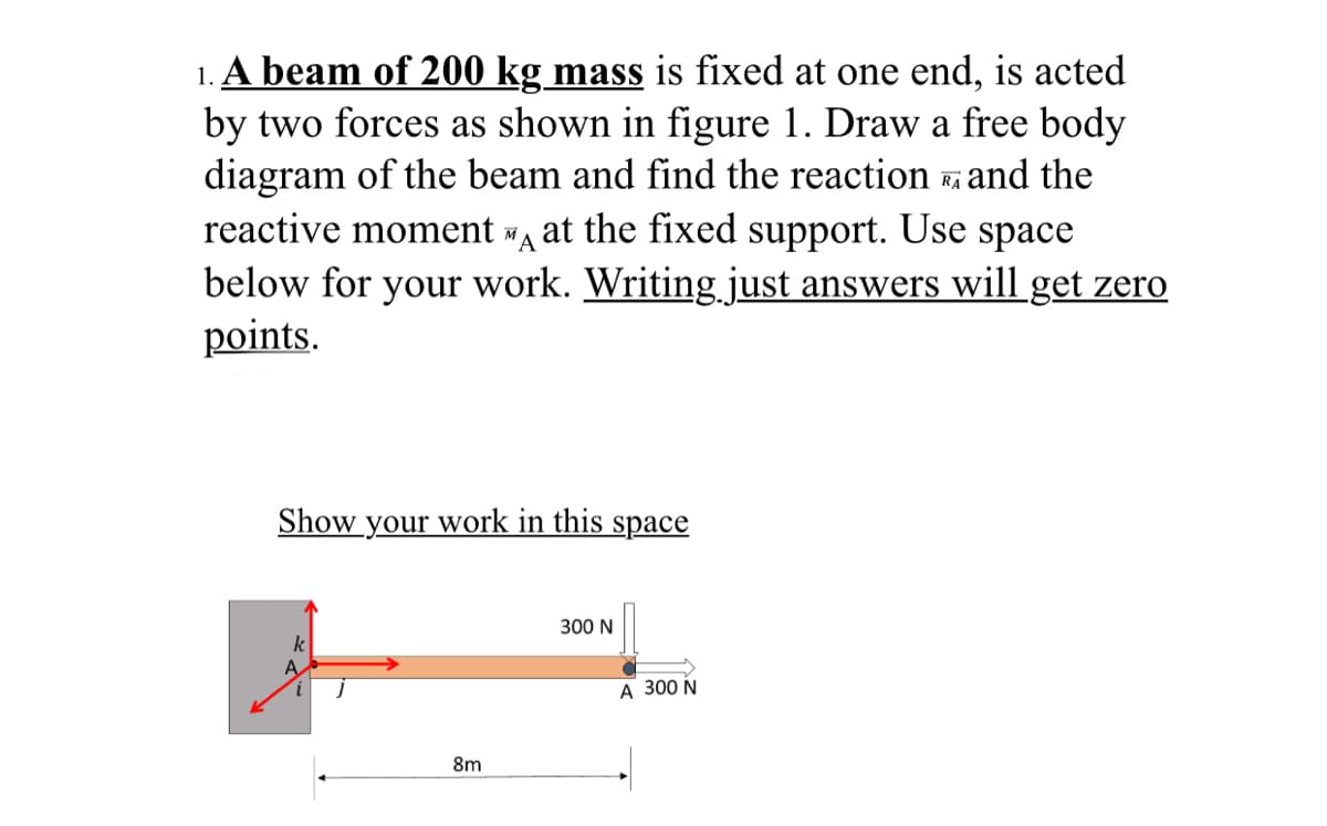 1. A beam of 200 kg mass is fixed at one end, is acted
by two forces as shown in figure 1. Draw a free body
diagram of the beam and find the reaction and the
reactive moment at the fixed support. Use space
below for your work. Writing just answers will get zero
points.
RA
"A
Show your work in this space
300 N
k
А 300 N
8m
