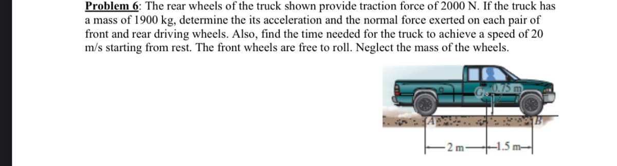 Problem 6: The rear wheels of the truck shown provide traction force of 2000 N. If the truck has
a mass of 1900 kg, determine the its acceleration and the normal force exerted on each pair of
front and rear driving wheels. Also, find the time needed for the truck to achieve a speed of 20
m/s starting from rest. The front wheels are free to roll. Neglect the mass of the wheels.
2 m
+1.5 m-

