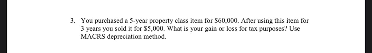 3. You purchased a 5-year property class item for $60,000. After using this item for
3 years you sold it for $5,000. What is your gain or loss for tax purposes? Use
MACRS depreciation method.
