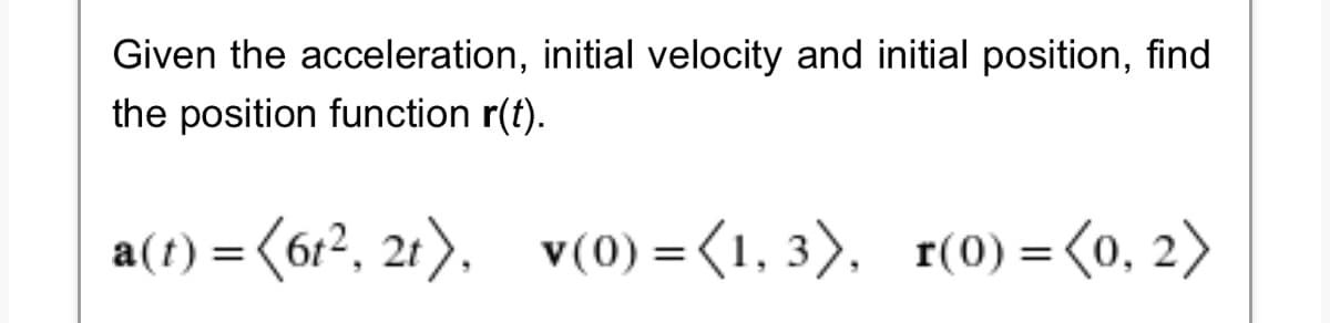 Given the acceleration, initial velocity and initial position, find
the position function r(t).
a(t) = (6t², 2t), v(0) = (1, 3), r(0) = (0, 2)