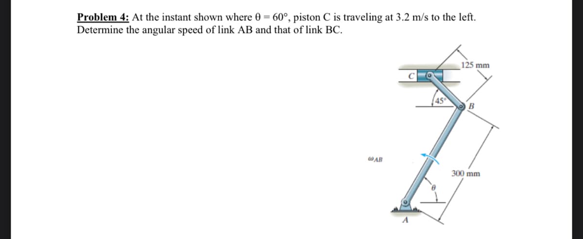 Problem 4: At the instant shown where 0 = 60°, piston C is traveling at 3.2 m/s to the left.
Determine the angular speed of link AB and that of link BC.
125 mm
45
B
WAB
300 mm
A
