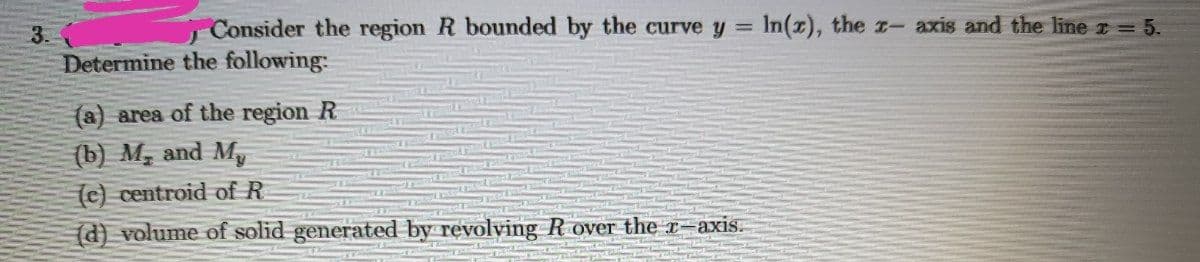 3.
Consider the region R bounded by the curve y =
In(z), the r- axis and the line z = 5.
Determine the following:
(a) area of the region R
(b) M, and My
(c) centroid of R
(d) volume of solid generated by revolving R over the x-axis.
