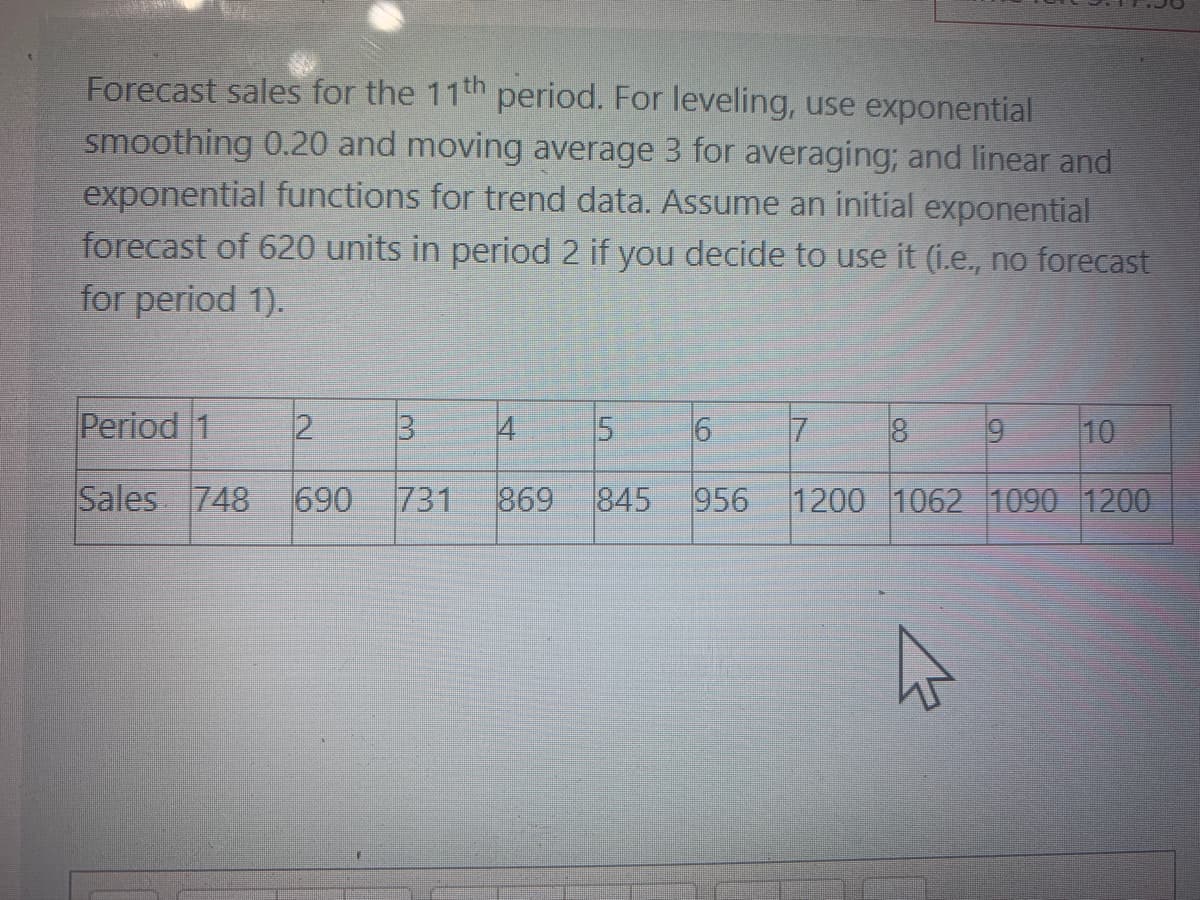 Forecast sales for the 11th period. For leveling, use exponential
smoothing 0.20 and moving average 3 for averaging; and linear and
exponential functions for trend data. Assume an initial exponential
forecast of 620 units in period 2 if you decide to use it (i.e., no forecast
for period 1).
Period 1
2
4
5.
17
8.
6.
10
Sales 748
690
731
869
845
956
1200 1062 1090 1200
