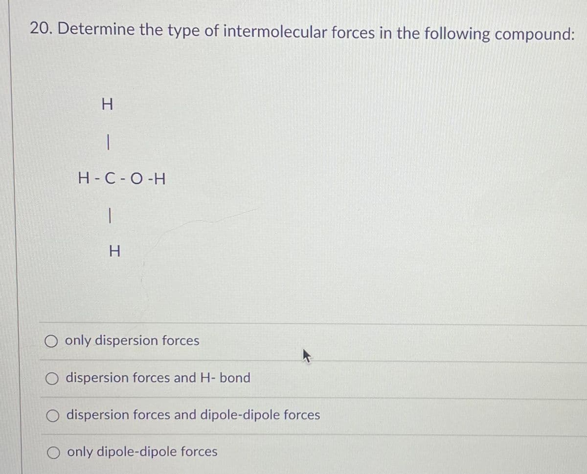 20. Determine the type of intermolecular forces in the following compound:
H
1
H-C-O-H
|
H
O only dispersion forces
O dispersion forces and H- bond
O dispersion forces and dipole-dipole forces
O only dipole-dipole forces